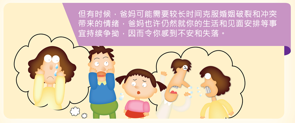 但有时候，爸妈可能需要较长时间克服婚姻破裂和冲突带来的情绪，爸妈也许仍然就你的生活和见面安排等事宜持续争拗，因而令你感到不安和失落。