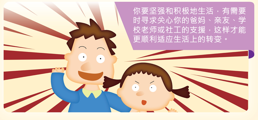 你要坚强和积极地生活，有需要时寻求关心你的爸妈、亲友、学校老师或社工的支援，这样才能更顺利适应生活上的转变。