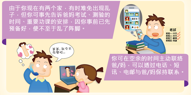 由于你现在有两个家，有时难免出现乱子，但你可事先告诉爸妈考试、测验的时间、重要功课的安排，因你事前已先预备好，便不至于乱了阵脚。你可在空余的时间主动联络爸/妈，可以透过电话、短讯、电邮与爸/妈保持联系。