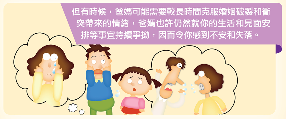 但有時候，爸媽可能需要較長時間克服婚姻破裂和衝突帶來的情緒，爸媽也許仍然就你的生活和見面安排等事宜持續爭拗，因而令你感到不安和失落。