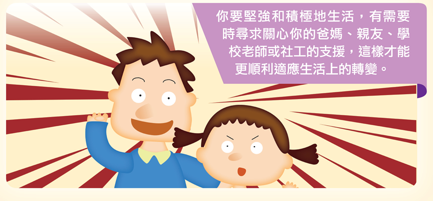 你要堅強和積極地生活，有需要時尋求關心你的爸媽、親友、學校老師或社工的支援，這樣才能更順利適應生活上的轉變。