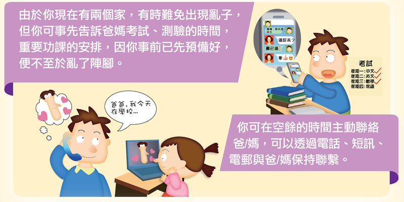 由於你現在有兩個家，有時難免出現亂子，但你可事先告訴爸媽考試、測驗的時間、重要功課的安排，因你事前已先預備好，便不至於亂了陣腳。你可在空餘的時間主動聯絡爸/媽，可以透過電話、短訊、電郵與爸/媽保持聯繫。